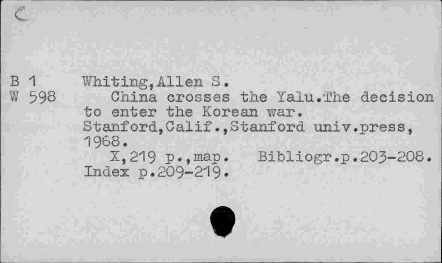 ﻿B 1 Whiting, Allen S.
W 598 China crosses the Yalu.The decision to enter the Korean war.
Stanford,Calif.,Stanford univ.press, 1968.
X,219 p.,map.	Bibliogr.p.203-208.
Index p.209-219«